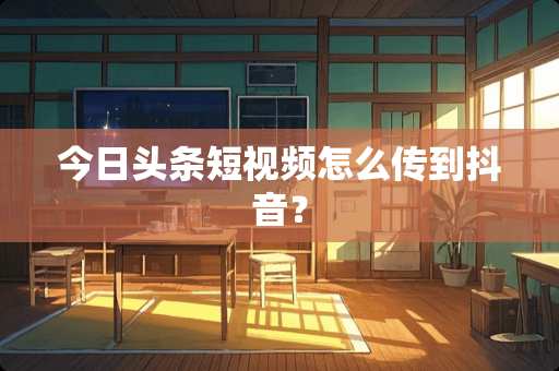 今日头条短视频怎么传到抖音？