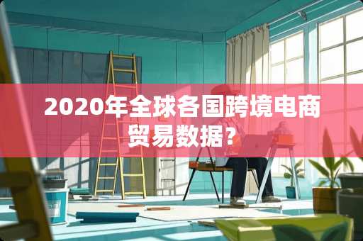 2020年全球各国跨境电商贸易数据? 2020年全球各国跨境电商贸易数据?
