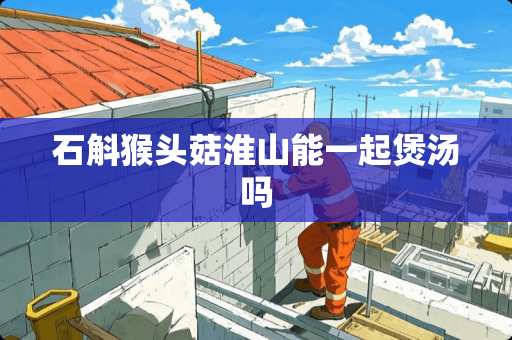 石斛猴头菇淮山能一起煲汤吗