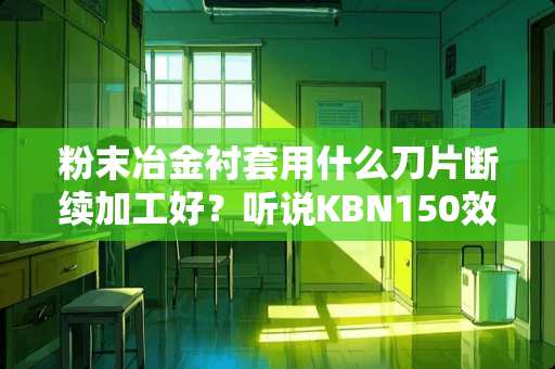 粉末冶金衬套用什么刀片断续加工好？听说KBN150效果挺好的，有人用过吗？