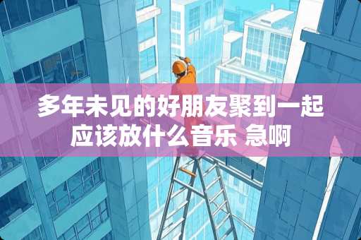 多年未见的好朋友聚到一起应该放什么音乐 急啊