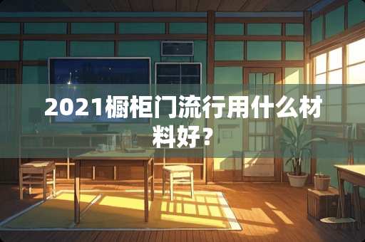 2021橱柜门流行用什么材料好？