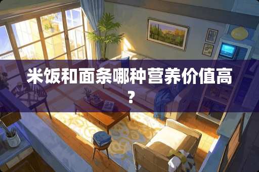 米饭和面条哪种营养价值高？