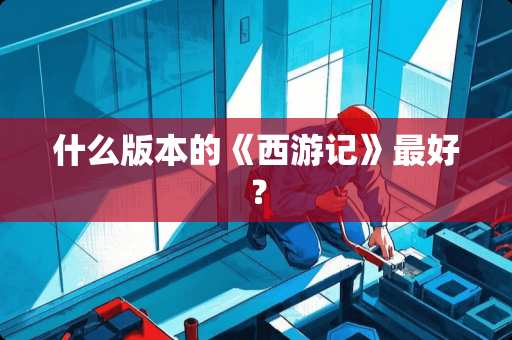 什么版本的《西游记》最好? 什么版本的《西游记》最好?