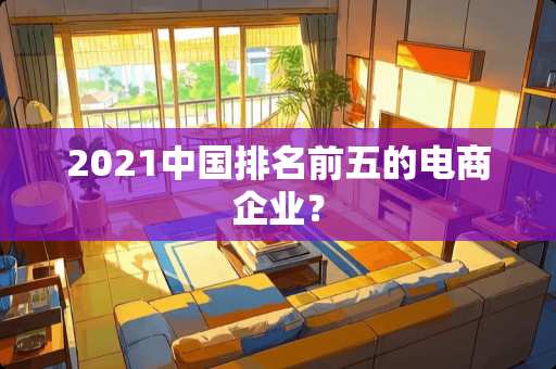 2021中国排名前五的电商企业？
