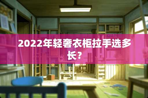 2022年轻奢衣柜拉手选多长？