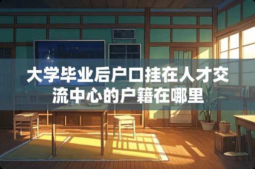 大学毕业后户口挂在人才交流中心的户籍在哪里