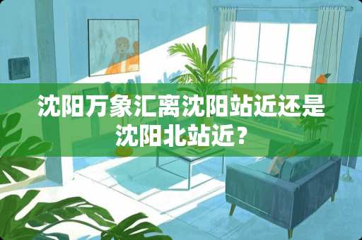 沈阳万象汇离沈阳站近还是沈阳北站近？