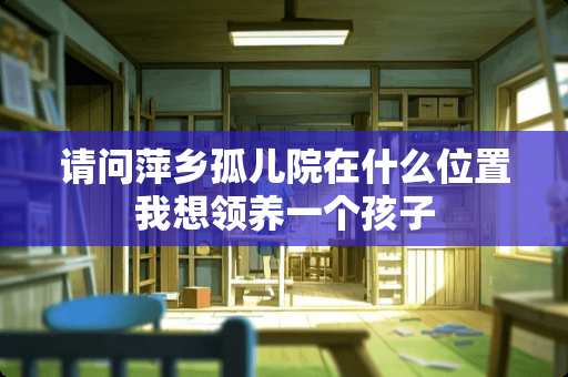 请问萍乡孤儿院在什么位置我想领养一个孩子