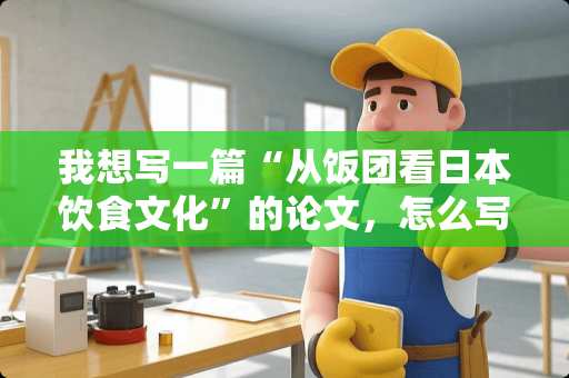 我想写一篇“从饭团看日本饮食文化”的论文，怎么写？？急~~