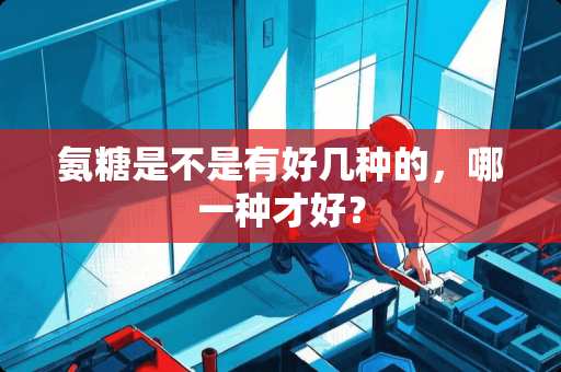 氨糖是不是有好几种的，哪一种才好？