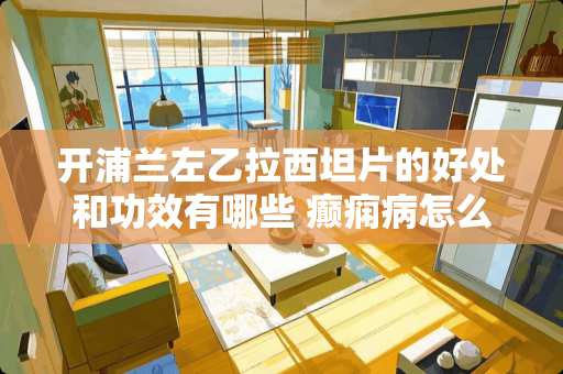 开浦兰左乙拉西坦片的好处和功效有哪些 癫痫病怎么治