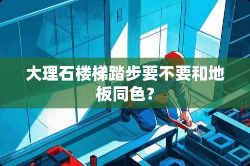 大理石楼梯踏步要不要和地板同色？