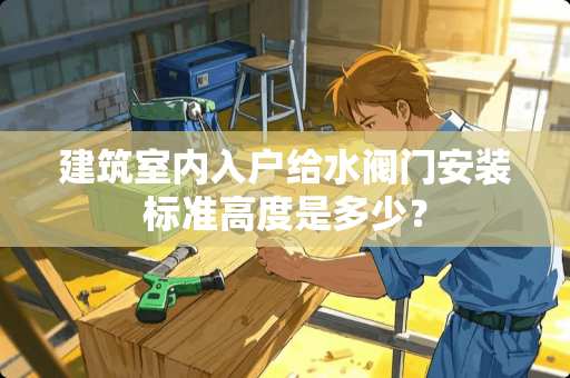 建筑室内入户给水阀门安装标准高度是多少？