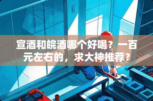 宣酒和皖酒哪个好喝？一百元左右的，求大神推荐？