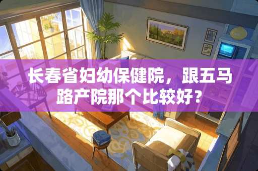 长春省妇幼保健院，跟五马路产院那个比较好？
