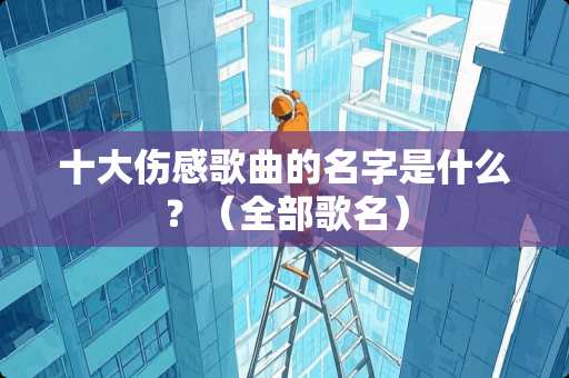 十大伤感歌曲的名字是什么？（全部歌名）