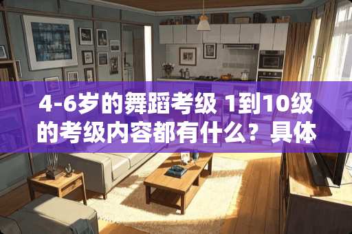 4-6岁的舞蹈考级 1到10级的考级内容都有什么？具体点告诉我 不要复制