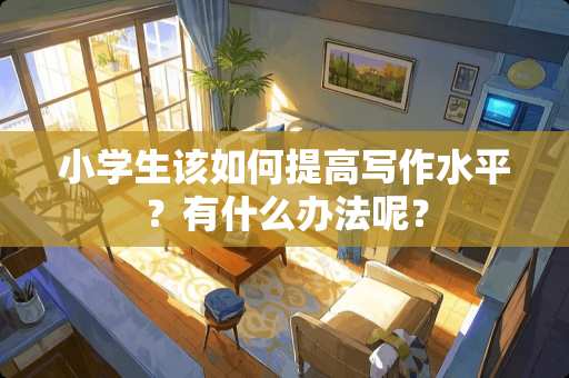 小学生该如何提高写作水平？有什么办法呢？
