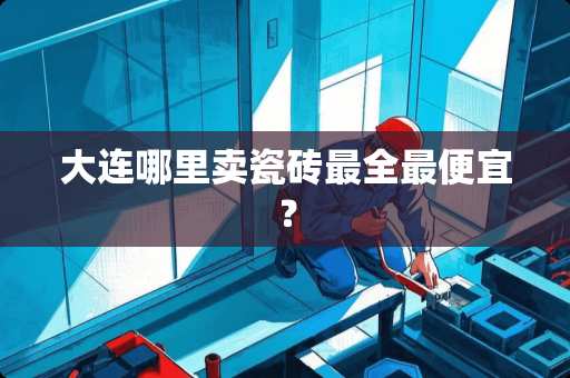 大连哪里卖瓷砖最全最便宜？