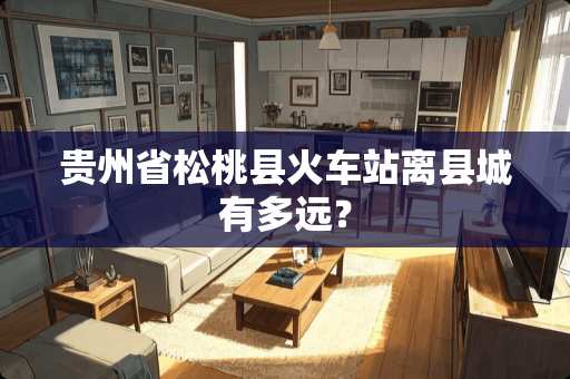 贵州省松桃县火车站离县城有多远？