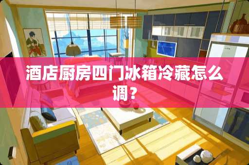 酒店厨房四门冰箱冷藏怎么调？
