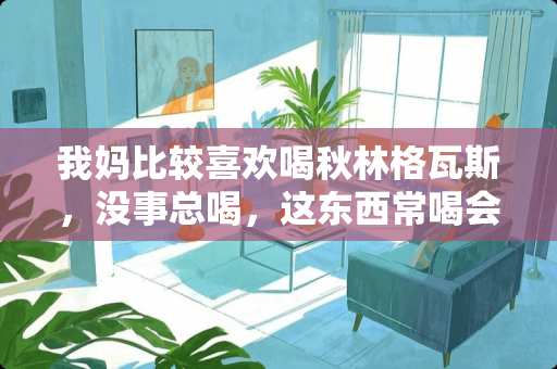 我妈比较喜欢喝秋林格**，没事总喝，这东西常喝会有什么坏处么？