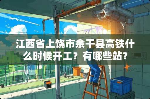 江西省上饶市余干县高铁什么时候开工？有哪些站？