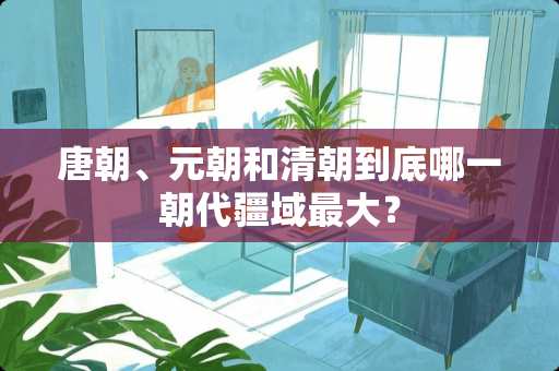 唐朝、元朝和清朝到底哪一朝代疆域最大？