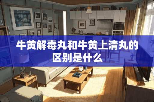 牛黄解毒丸和牛黄上清丸的区别是什么