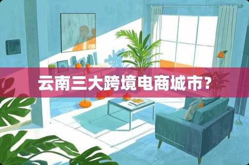 云南三大跨境电商城市？