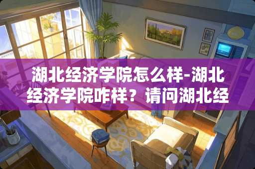 湖北经济学院怎么样-湖北经济学院咋样？请问湖北经济学院咋样？