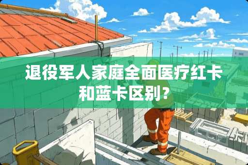 退役军人家庭全面医疗红卡和蓝卡区别？