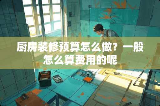 厨房装修预算怎么做？一般怎么算费用的呢