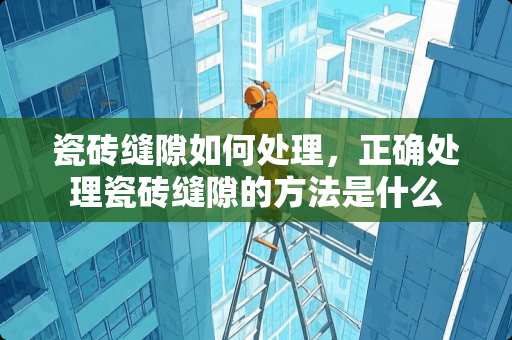 瓷砖缝隙如何处理，正确处理瓷砖缝隙的方法是什么