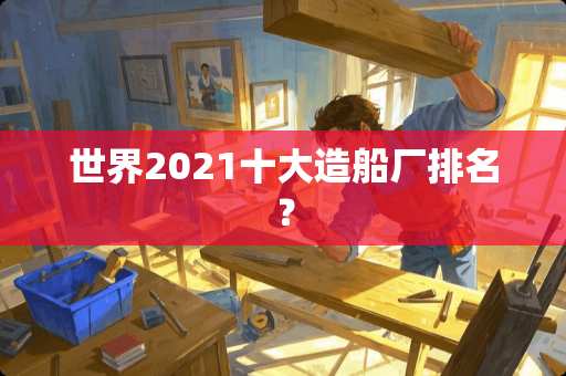 世界2021十大造船厂排名？