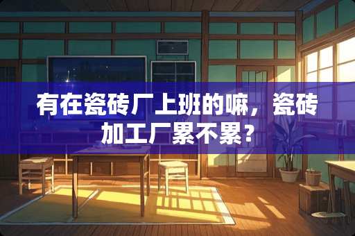 有在瓷砖厂上班的嘛，瓷砖加工厂累不累？