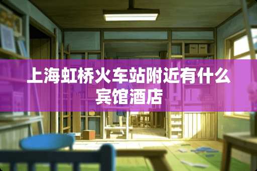 上海虹桥火车站附近有什么宾馆酒店