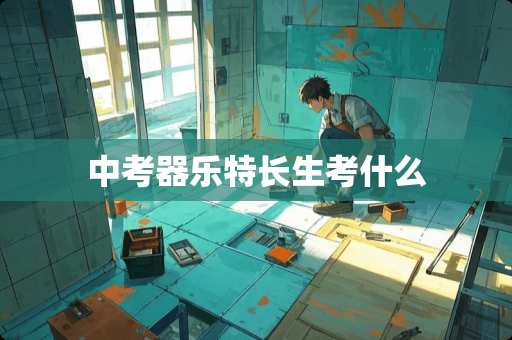 中考器乐特长生考什么 中考器乐特长生考什么