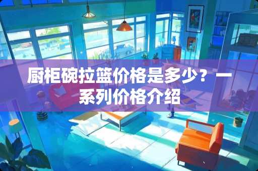 厨柜碗拉篮价格是多少？一系列价格介绍