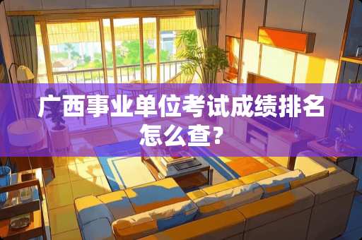 广西事业单位考试成绩排名怎么查？
