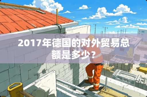 2017年德国的对外贸易总额是多少？