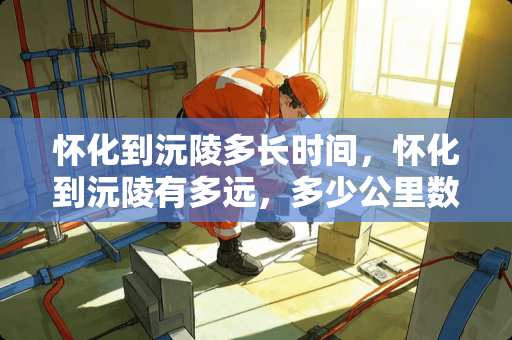 怀化到沅陵多长时间，怀化到沅陵有多远，多少公里数？