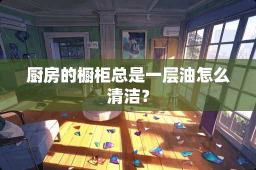 厨房的橱柜总是一层油怎么清洁？