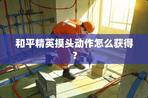 和平精英摸头动作怎么获得? 和平精英摸头动作怎么获得?