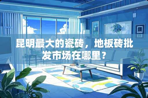 昆明最大的瓷砖，地板砖批发市场在哪里？