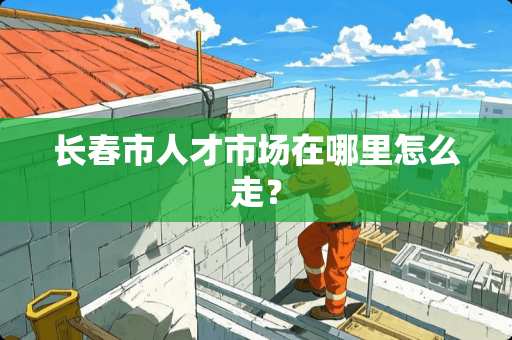 长春市人才市场在哪里怎么走？