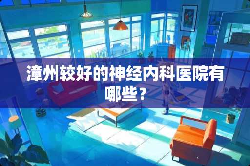 漳州较好的神经内科医院有哪些？