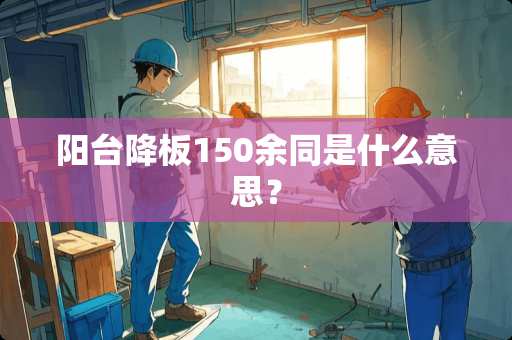 阳台降板150余同是什么意思？