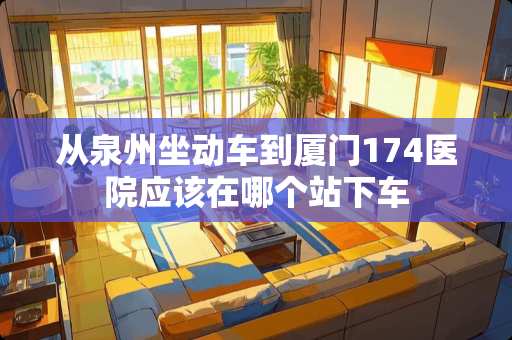 从泉州坐动车到厦门174医院应该在哪个站下车 从泉州坐动车到厦门174医院应该在哪个站下车